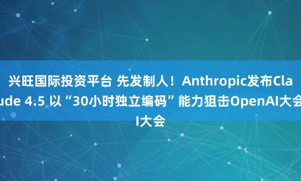 兴旺国际投资平台 先发制人！Anthropic发布Claude 4.5 以“30小时独立编码”能力狙击OpenAI大会