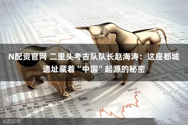 N配资官网 二里头考古队队长赵海涛：这座都城遗址藏着“中国”起源的秘密