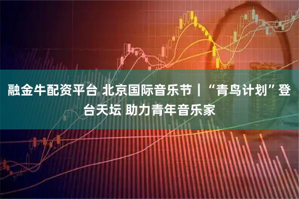 融金牛配资平台 北京国际音乐节｜“青鸟计划”登台天坛 助力青年音乐家