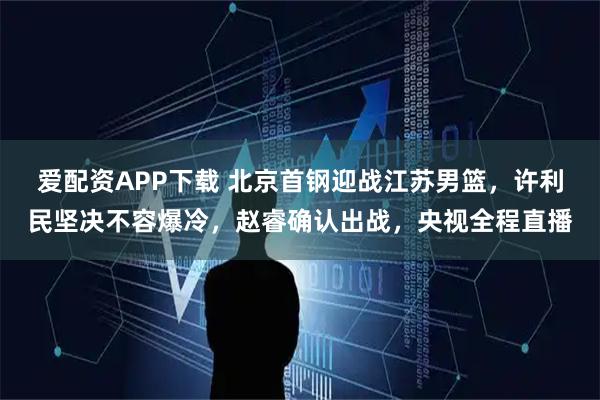 爱配资APP下载 北京首钢迎战江苏男篮，许利民坚决不容爆冷，赵睿确认出战，央视全程直播