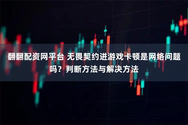 翻翻配资网平台 无畏契约进游戏卡顿是网络问题吗？判断方法与解决方法