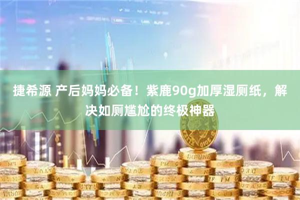 捷希源 产后妈妈必备！紫鹿90g加厚湿厕纸，解决如厕尴尬的终极神器