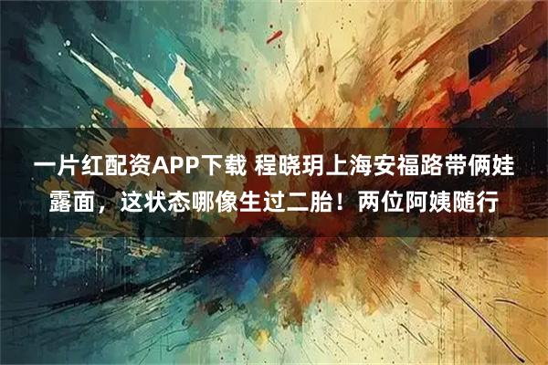 一片红配资APP下载 程晓玥上海安福路带俩娃露面，这状态哪像生过二胎！两位阿姨随行