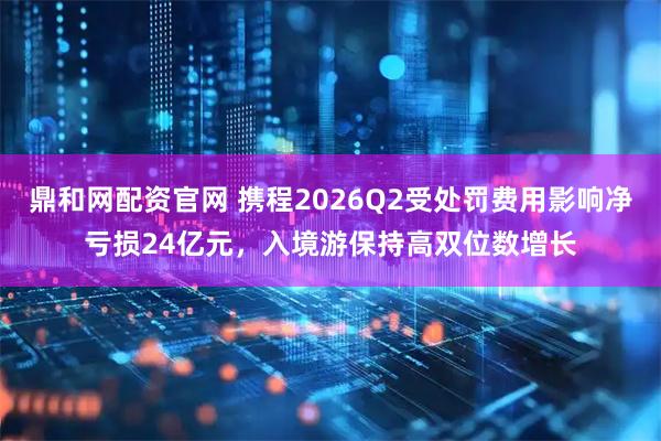 鼎和网配资官网 携程2026Q2受处罚费用影响净亏损24亿元，入境游保持高双位数增长