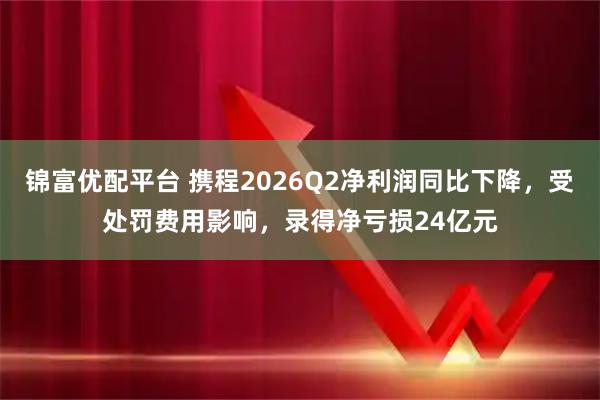 锦富优配平台 携程2026Q2净利润同比下降，受处罚费用影响，录得净亏损24亿元