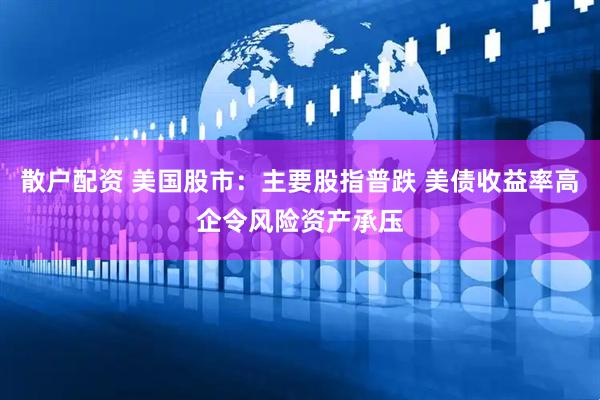 散户配资 美国股市：主要股指普跌 美债收益率高企令风险资产承压